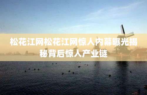 松花江网松花江网惊人内幕曝光揭秘背后惊人产业链