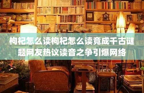 枸杞怎么读枸杞怎么读竟成千古谜题网友热议读音之争引爆网络
