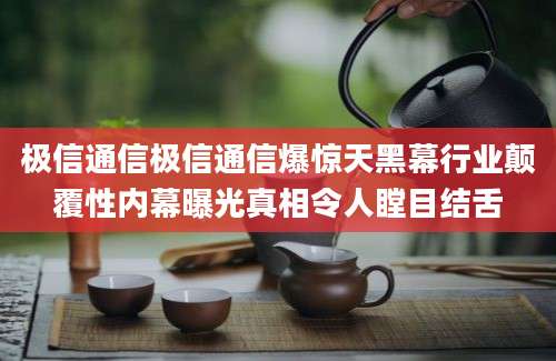 极信通信极信通信爆惊天黑幕行业颠覆性内幕曝光真相令人瞠目结舌