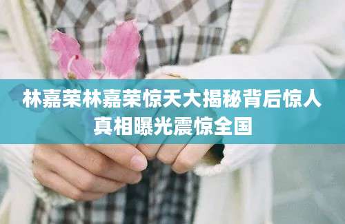 林嘉荣林嘉荣惊天大揭秘背后惊人真相曝光震惊全国