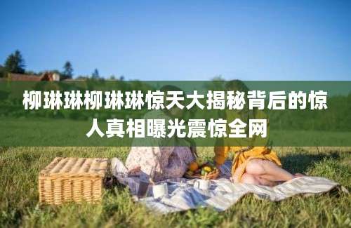 柳琳琳柳琳琳惊天大揭秘背后的惊人真相曝光震惊全网