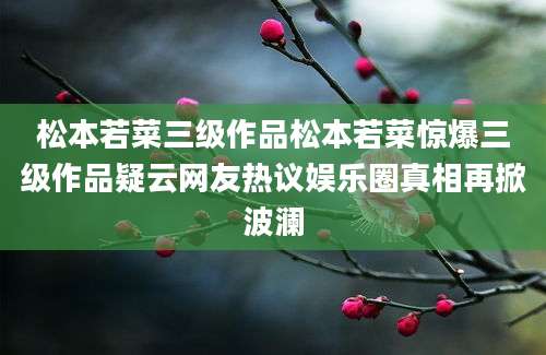 松本若菜三级作品松本若菜惊爆三级作品疑云网友热议娱乐圈真相再掀波澜