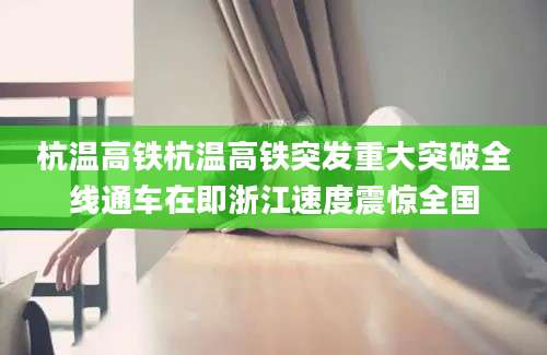 杭温高铁杭温高铁突发重大突破全线通车在即浙江速度震惊全国