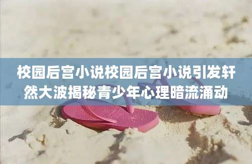 校园后宫小说校园后宫小说引发轩然大波揭秘青少年心理暗流涌动