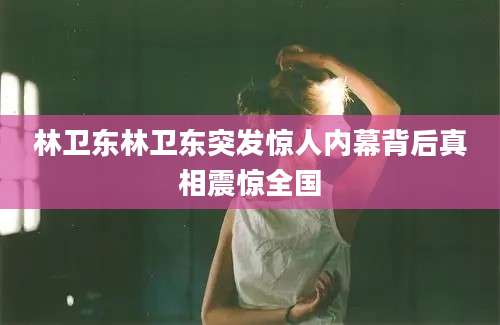 林卫东林卫东突发惊人内幕背后真相震惊全国