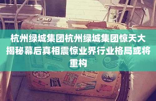 杭州绿城集团杭州绿城集团惊天大揭秘幕后真相震惊业界行业格局或将重构