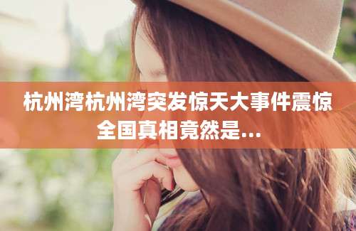 杭州湾杭州湾突发惊天大事件震惊全国真相竟然是...