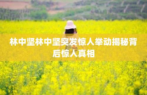 林中坚林中坚突发惊人举动揭秘背后惊人真相