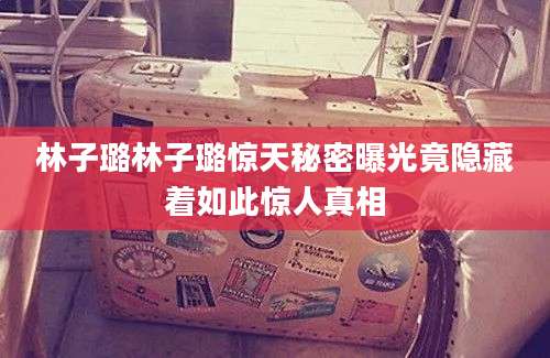 林子璐林子璐惊天秘密曝光竟隐藏着如此惊人真相