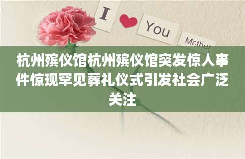杭州殡仪馆杭州殡仪馆突发惊人事件惊现罕见葬礼仪式引发社会广泛关注