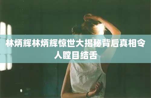 林炳辉林炳辉惊世大揭秘背后真相令人瞠目结舌