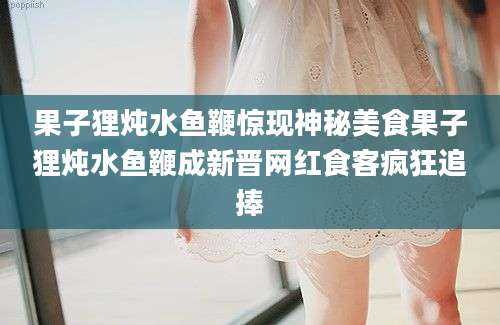 果子狸炖水鱼鞭惊现神秘美食果子狸炖水鱼鞭成新晋网红食客疯狂追捧
