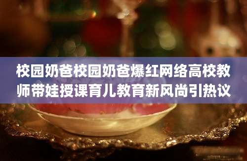 校园奶爸校园奶爸爆红网络高校教师带娃授课育儿教育新风尚引热议