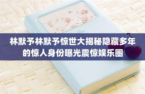 林默予林默予惊世大揭秘隐藏多年的惊人身份曝光震惊娱乐圈