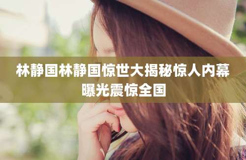 林静国林静国惊世大揭秘惊人内幕曝光震惊全国