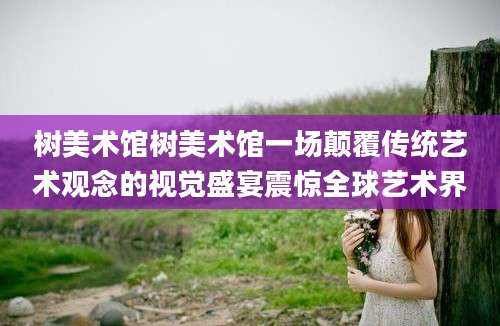 树美术馆树美术馆一场颠覆传统艺术观念的视觉盛宴震惊全球艺术界