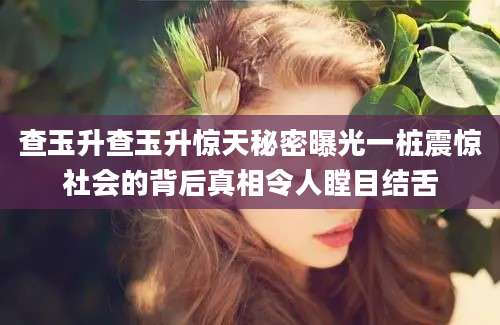 查玉升查玉升惊天秘密曝光一桩震惊社会的背后真相令人瞠目结舌