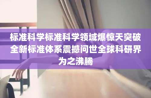 标准科学标准科学领域爆惊天突破全新标准体系震撼问世全球科研界为之沸腾