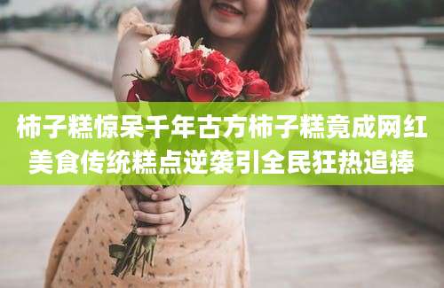 柿子糕惊呆千年古方柿子糕竟成网红美食传统糕点逆袭引全民狂热追捧