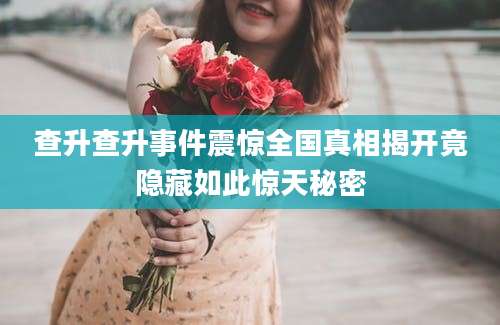 查升查升事件震惊全国真相揭开竟隐藏如此惊天秘密