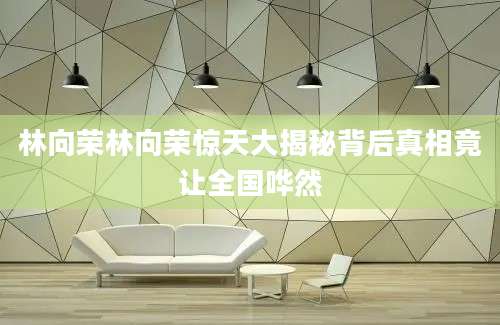 林向荣林向荣惊天大揭秘背后真相竟让全国哗然