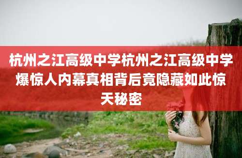 杭州之江高级中学杭州之江高级中学爆惊人内幕真相背后竟隐藏如此惊天秘密
