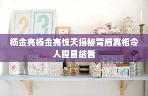 杨金亮杨金亮惊天揭秘背后真相令人瞠目结舌