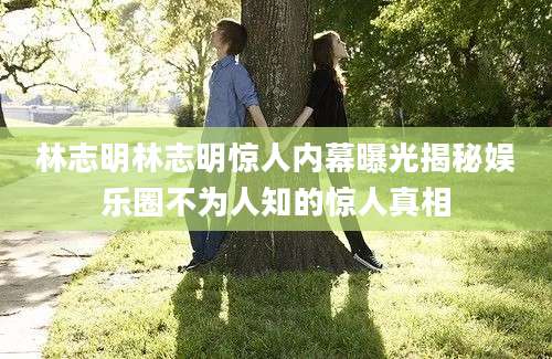 林志明林志明惊人内幕曝光揭秘娱乐圈不为人知的惊人真相