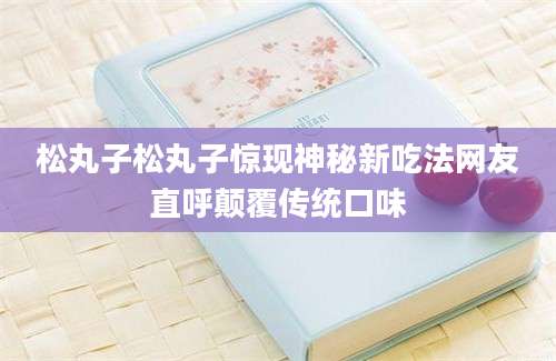 松丸子松丸子惊现神秘新吃法网友直呼颠覆传统口味