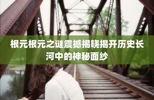 根元根元之谜震撼揭晓揭开历史长河中的神秘面纱