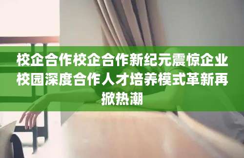校企合作校企合作新纪元震惊企业校园深度合作人才培养模式革新再掀热潮
