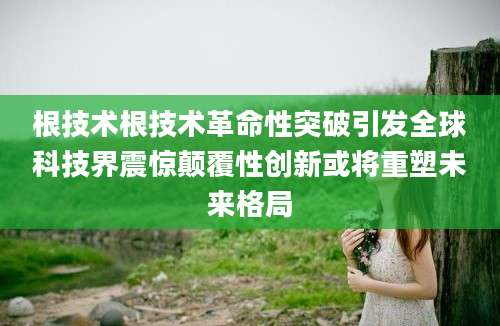 根技术根技术革命性突破引发全球科技界震惊颠覆性创新或将重塑未来格局