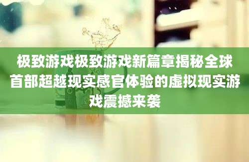 极致游戏极致游戏新篇章揭秘全球首部超越现实感官体验的虚拟现实游戏震撼来袭