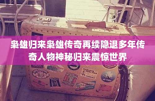 枭雄归来枭雄传奇再续隐退多年传奇人物神秘归来震惊世界