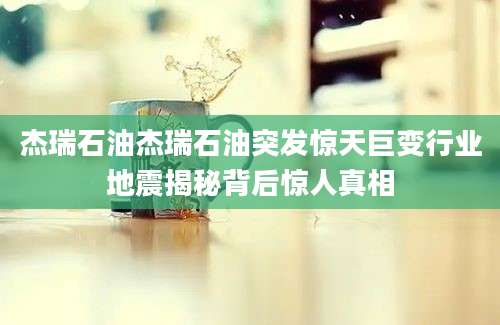 杰瑞石油杰瑞石油突发惊天巨变行业地震揭秘背后惊人真相