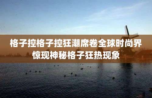 格子控格子控狂潮席卷全球时尚界惊现神秘格子狂热现象