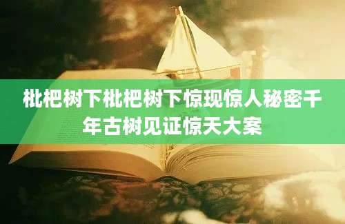 枇杷树下枇杷树下惊现惊人秘密千年古树见证惊天大案