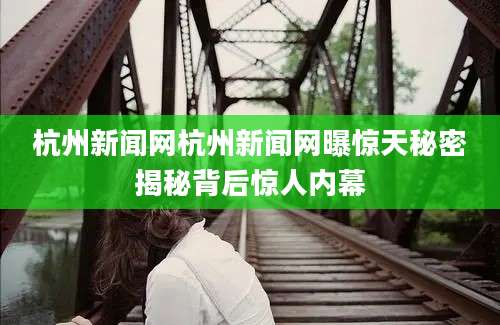 杭州新闻网杭州新闻网曝惊天秘密揭秘背后惊人内幕