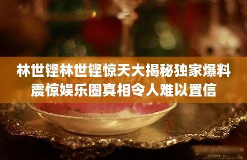 林世铿林世铿惊天大揭秘独家爆料震惊娱乐圈真相令人难以置信