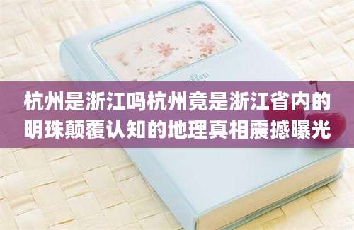 杭州是浙江吗杭州竟是浙江省内的明珠颠覆认知的地理真相震撼曝光