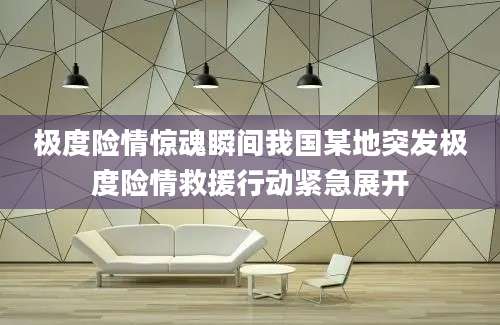 极度险情惊魂瞬间我国某地突发极度险情救援行动紧急展开