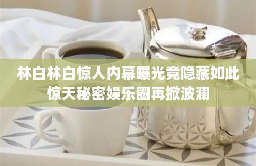 林白林白惊人内幕曝光竟隐藏如此惊天秘密娱乐圈再掀波澜