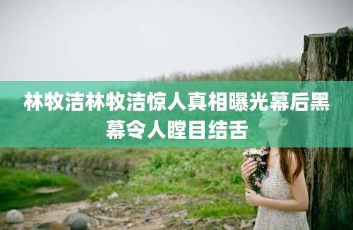 林牧洁林牧洁惊人真相曝光幕后黑幕令人瞠目结舌