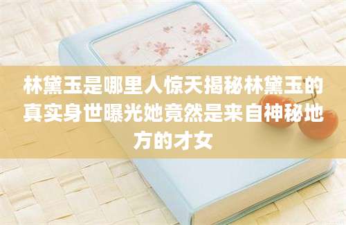 林黛玉是哪里人惊天揭秘林黛玉的真实身世曝光她竟然是来自神秘地方的才女