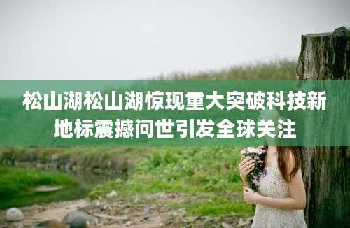 松山湖松山湖惊现重大突破科技新地标震撼问世引发全球关注