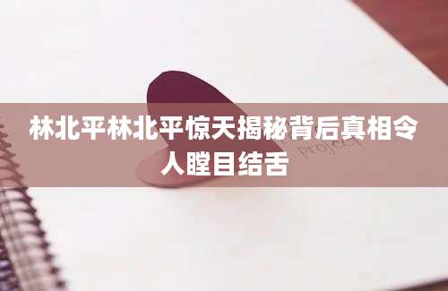 林北平林北平惊天揭秘背后真相令人瞠目结舌