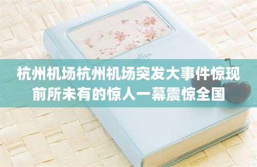 杭州机场杭州机场突发大事件惊现前所未有的惊人一幕震惊全国
