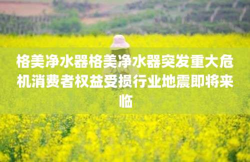 格美净水器格美净水器突发重大危机消费者权益受损行业地震即将来临