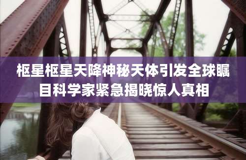 枢星枢星天降神秘天体引发全球瞩目科学家紧急揭晓惊人真相