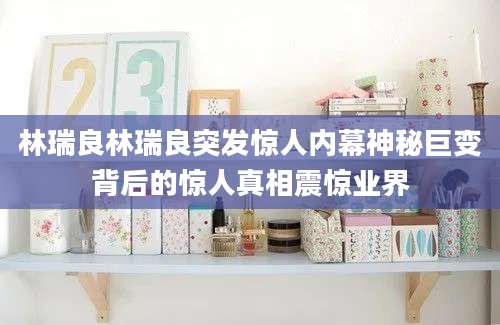 林瑞良林瑞良突发惊人内幕神秘巨变背后的惊人真相震惊业界